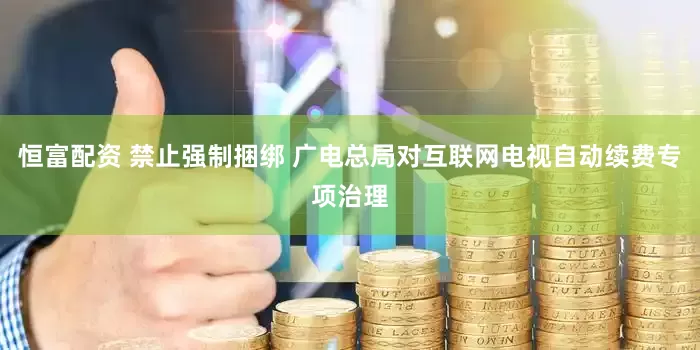 恒富配资 禁止强制捆绑 广电总局对互联网电视自动续费专项治理