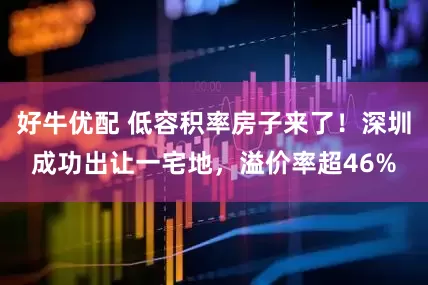 好牛优配 低容积率房子来了！深圳成功出让一宅地，溢价率超46%