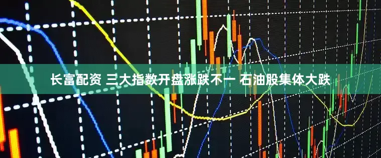 长富配资 三大指数开盘涨跌不一 石油股集体大跌