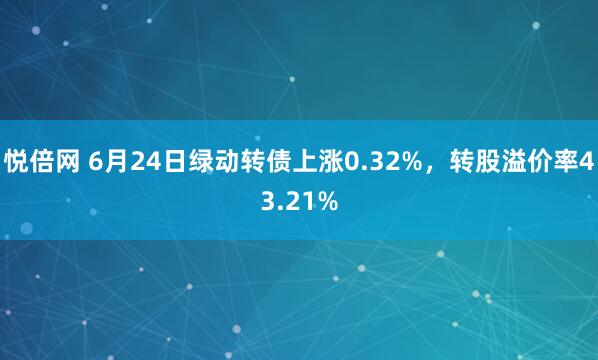 悦倍网 6月24日绿动转债上涨0.32%，转股溢价率43.21%
