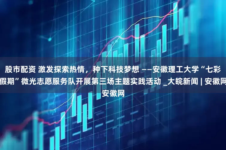 股市配资 激发探索热情，种下科技梦想 ——安徽理工大学“七彩假期”微光志愿服务队开展第三场主题实践活动 _大皖新闻 | 安徽网