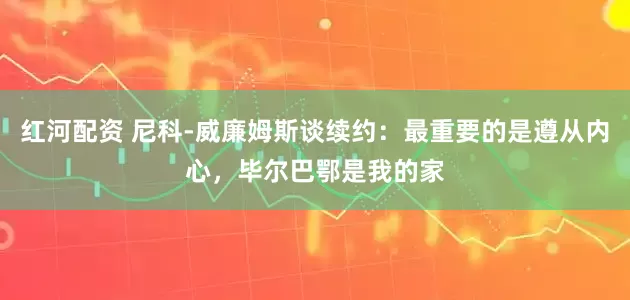 红河配资 尼科-威廉姆斯谈续约：最重要的是遵从内心，毕尔巴鄂是我的家