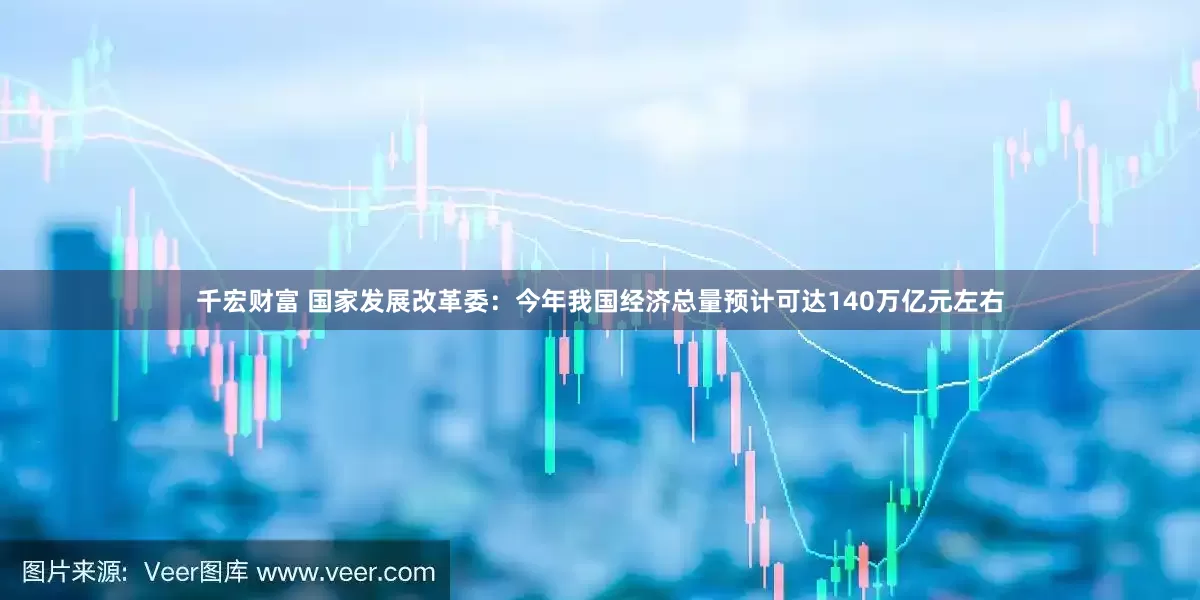 千宏财富 国家发展改革委：今年我国经济总量预计可达140万亿元左右