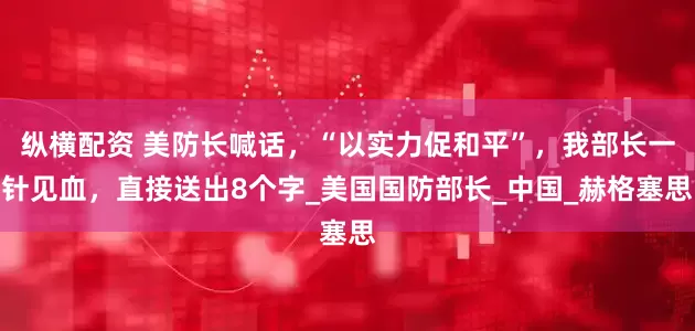 纵横配资 美防长喊话，“以实力促和平”，我部长一针见血，直接送出8个字_美国国防部长_中国_赫格塞思
