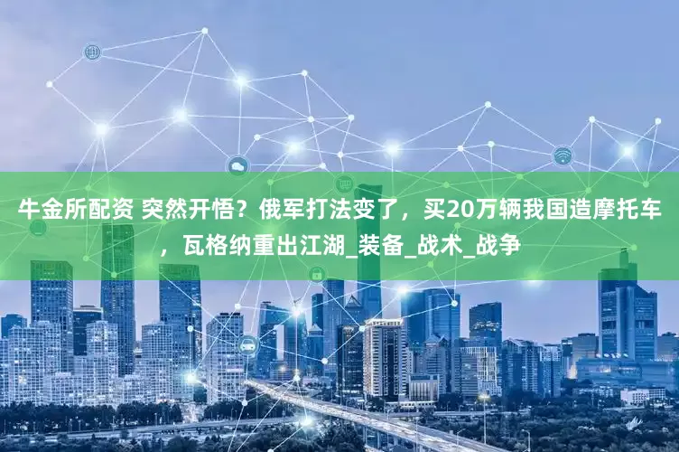 牛金所配资 突然开悟？俄军打法变了，买20万辆我国造摩托车，瓦格纳重出江湖_装备_战术_战争