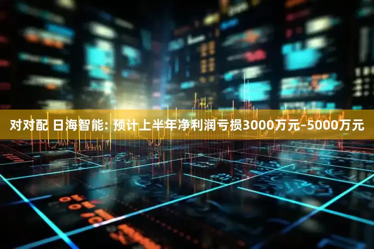 对对配 日海智能: 预计上半年净利润亏损3000万元–5000万元