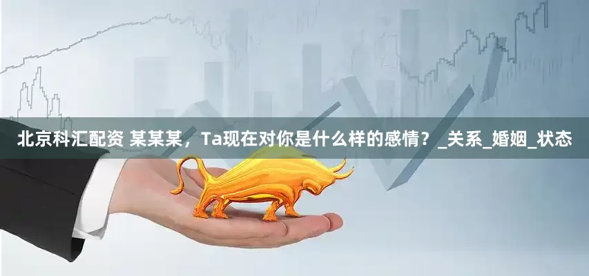 北京科汇配资 某某某，Ta现在对你是什么样的感情？_关系_婚姻_状态
