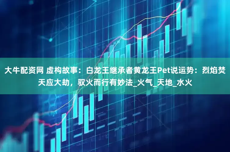 大牛配资网 虚构故事：白龙王继承者黄龙王Pet说运势：烈焰焚天应大劫，驭火而行有妙法_火气_天地_水火