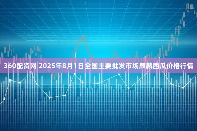 360配资网 2025年8月1日全国主要批发市场麒麟西瓜价格行情