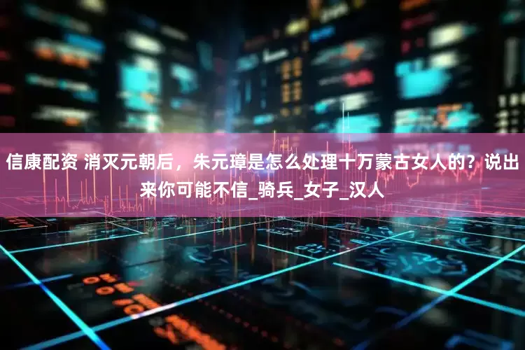 信康配资 消灭元朝后，朱元璋是怎么处理十万蒙古女人的？说出来你可能不信_骑兵_女子_汉人