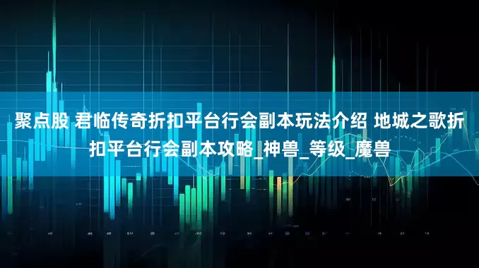 聚点股 君临传奇折扣平台行会副本玩法介绍 地城之歌折扣平台行会副本攻略_神兽_等级_魔兽