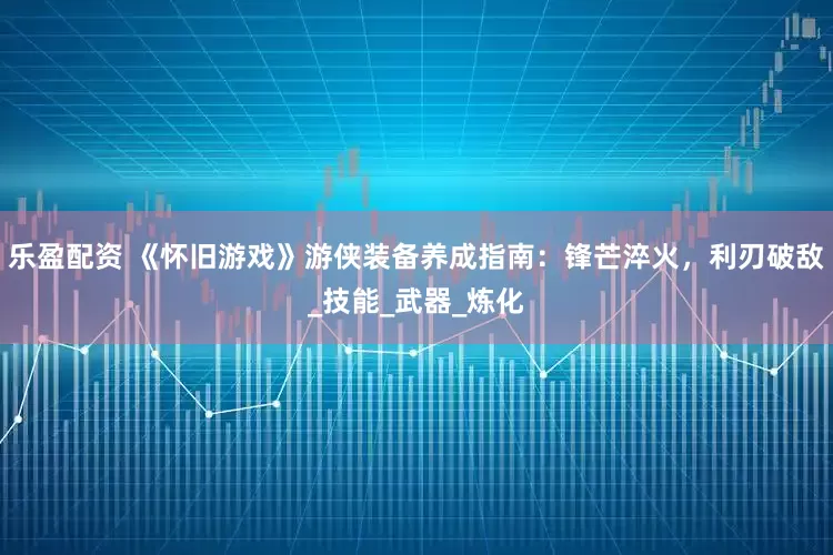 乐盈配资 《怀旧游戏》游侠装备养成指南：锋芒淬火，利刃破敌_技能_武器_炼化