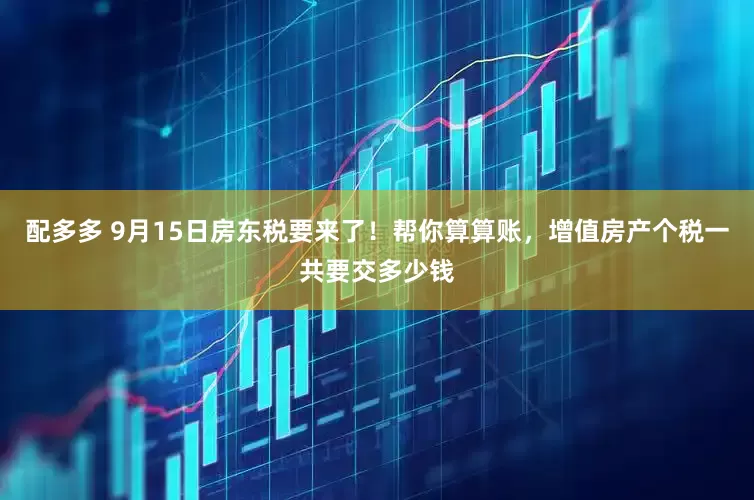 配多多 9月15日房东税要来了！帮你算算账，增值房产个税一共要交多少钱