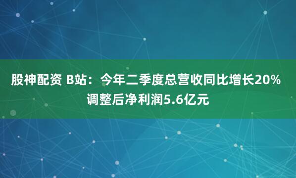 股神配资 B站:今年二季度总营收同比增长20% 调整后净利润5.6亿元