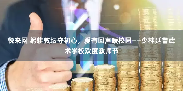 悦来网 躬耕教坛守初心,爱有回声暖校园——少林延鲁武术学校欢度教师节