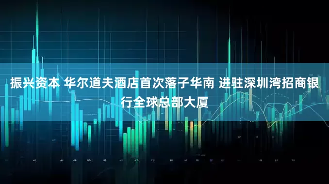 振兴资本 华尔道夫酒店首次落子华南 进驻深圳湾招商银行全球总部大厦