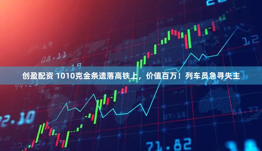 创盈配资 1010克金条遗落高铁上,价值百万!列车员急寻失主